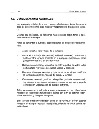 4.6. CONSIDERACIONES GENERALES
Las autopsias médico forenses y actos relacionadas deben llevarse a
cabo de acuerdo con la ética médica y respetando la dignidad del falleci-
do.
Cuando sea adecuado, los familiares más cercanos deben tener la opor-
tunidad de ver el cuerpo.
Antes de comenzar la autopsia, deben seguirse las siguientes reglas míni-
mas:
- Anotar la fecha, hora y lugar de la autopsia.
- Anotar el nombre(s) del perito(s) médico forense(es), asistentes y
cualquier otra persona presente en la autopsia, indicando el cargo
y papel de cada uno en dicha práctica;
- Cuando sea necesario, fotografiar en color o grabar en video todos
los hallazgos relevantes del cuerpo vestido y desnudo;
- Desnudar el cuerpo, examinar y guardar las ropas y joyas, verifican-
do la relación entre las heridas del cuerpo y la ropa;
- Cuando sea necesario, realizar radiografías, particularmente cuando
hay sospecha de abusos sexuales a menores, así como para la
identificación y localización de cuerpos extraños.
Antes de comenzar la autopsia y, cuando sea preciso, se deben tomar
muestras en los orificios naturales del cuerpo con el fin de obtener e iden-
tificar evidencias y vestigios biológicos.
Si el fallecido estaba hospitalizado antes de la muerte, se deben obtener
muestras de sangre y realizar radiografías, además de contar con la his-
toria clínica.
44 JORGE NÚÑEZ DE ARCO
 