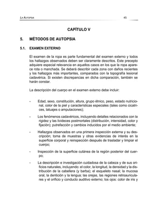 CAPÍTULO V
5. MÉTODOS DE AUTOPSIA
5.1. EXAMEN EXTERNO
El examen de la ropa es parte fundamental del examen externo y todos
los hallazgos observados deben ser claramente descritos. Este precepto
adquiere especial relevancia en aquellos casos en los que la ropa apare-
ce rota o manchada. Se deberá describir cada zona con daños recientes
y los hallazgos más importantes, comparados con la topografía lesional
cadavérica. Si existen discrepancias en dicha comparación, también se
harán constar.
La descripción del cuerpo en el examen externo debe incluir:
- Edad, sexo, constitución, altura, grupo étnico, peso, estado nutricio-
nal, color de la piel y características especiales (tales como cicatri-
ces, tatuajes o amputaciones);
- Los fenómenos cadavéricos, incluyendo detalles relacionados con la
rigidez y las livideces postmortales (distribución, intensidad, color y
fijación); putrefacción y cambios inducidos por el medio ambiente;
- Hallazgos observados en una primera inspección externa y su des-
cripción; toma de muestras y otras evidencias de interés en la
superficie corporal y reinspección después de trasladar y limpiar el
cuerpo;
- Inspección de la superficie cutánea de la región posterior del cuer-
po;
- La descripción e investigación cuidadosa de la cabeza y de sus ori-
ficios naturales, incluyendo: el color, la longitud, la densidad y la dis-
tribución de la cabellera (y barba); el esqueleto nasal; la mucosa
oral, la dentición y la lengua; las orejas, las regiones retroauricula-
res y el orificio y conducto auditivo externo; los ojos: color de iris y
LA AUTOPSIA 45
 