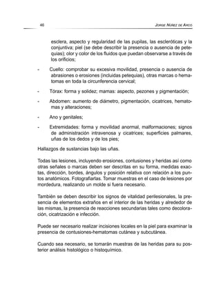 esclera, aspecto y regularidad de las pupilas, las escleróticas y la
conjuntiva; piel (se debe describir la presencia o ausencia de pete-
quias); olor y color de los fluidos que puedan observarse a través de
los orificios;
- Cuello: comprobar su excesiva movilidad, presencia o ausencia de
abrasiones o erosiones (incluidas petequias), otras marcas o hema-
tomas en toda la circunferencia cervical;
- Tórax: forma y solidez; mamas: aspecto, pezones y pigmentación;
- Abdomen: aumento de diámetro, pigmentación, cicatrices, hemato-
mas y alteraciones;
- Ano y genitales;
- Extremidades: forma y movilidad anormal, malformaciones; signos
de administración intravenosa y cicatrices; superficies palmares,
uñas de los dedos y de los pies;
Hallazgos de sustancias bajo las uñas.
Todas las lesiones, incluyendo erosiones, contusiones y heridas así como
otras señales o marcas deben ser descritas en su forma, medidas exac-
tas, dirección, bordes, ángulos y posición relativa con relación a los pun-
tos anatómicos. Fotografiarlas. Tomar muestras en el caso de lesiones por
mordedura, realizando un molde si fuera necesario.
También se deben describir los signos de vitalidad perilesionales, la pre-
sencia de elementos extraños en el interior de las heridas y alrededor de
las mismas, la presencia de reacciones secundarias tales como decolora-
ción, cicatrización e infección.
Puede ser necesario realizar incisiones locales en la piel para examinar la
presencia de contusiones-hematomas cutánea y subcutánea.
Cuando sea necesario, se tomarán muestras de las heridas para su pos-
terior análisis histológico o histoquímico.
46 JORGE NÚÑEZ DE ARCO
 
