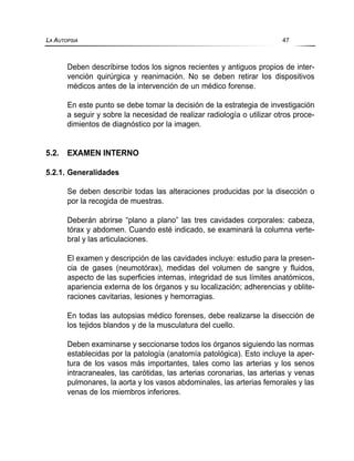Deben describirse todos los signos recientes y antiguos propios de inter-
vención quirúrgica y reanimación. No se deben retirar los dispositivos
médicos antes de la intervención de un médico forense.
En este punto se debe tomar la decisión de la estrategia de investigación
a seguir y sobre la necesidad de realizar radiología o utilizar otros proce-
dimientos de diagnóstico por la imagen.
5.2. EXAMEN INTERNO
5.2.1. Generalidades
Se deben describir todas las alteraciones producidas por la disección o
por la recogida de muestras.
Deberán abrirse “plano a plano” las tres cavidades corporales: cabeza,
tórax y abdomen. Cuando esté indicado, se examinará la columna verte-
bral y las articulaciones.
El examen y descripción de las cavidades incluye: estudio para la presen-
cia de gases (neumotórax), medidas del volumen de sangre y fluidos,
aspecto de las superficies internas, integridad de sus límites anatómicos,
apariencia externa de los órganos y su localización; adherencias y oblite-
raciones cavitarias, lesiones y hemorragias.
En todas las autopsias médico forenses, debe realizarse la disección de
los tejidos blandos y de la musculatura del cuello.
Deben examinarse y seccionarse todos los órganos siguiendo las normas
establecidas por la patología (anatomía patológica). Esto incluye la aper-
tura de los vasos más importantes, tales como las arterias y los senos
intracraneales, las carótidas, las arterias coronarias, las arterias y venas
pulmonares, la aorta y los vasos abdominales, las arterias femorales y las
venas de los miembros inferiores.
LA AUTOPSIA 47
 