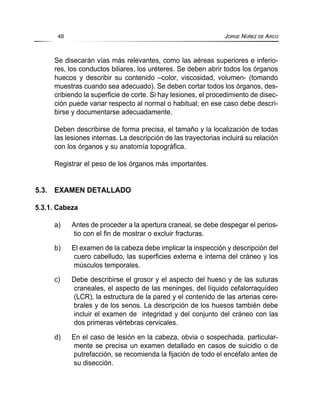 Se disecarán vías más relevantes, como las aéreas superiores e inferio-
res, los conductos biliares, los uréteres. Se deben abrir todos los órganos
huecos y describir su contenido –color, viscosidad, volumen- (tomando
muestras cuando sea adecuado). Se deben cortar todos los órganos, des-
cribiendo la superficie de corte. Si hay lesiones, el procedimiento de disec-
ción puede variar respecto al normal o habitual; en ese caso debe descri-
birse y documentarse adecuadamente.
Deben describirse de forma precisa, el tamaño y la localización de todas
las lesiones internas. La descripción de las trayectorias incluirá su relación
con los órganos y su anatomía topográfica.
Registrar el peso de los órganos más importantes.
5.3. EXAMEN DETALLADO
5.3.1. Cabeza
a) Antes de proceder a la apertura craneal, se debe despegar el perios-
tio con el fin de mostrar o excluir fracturas.
b) El examen de la cabeza debe implicar la inspección y descripción del
cuero cabelludo, las superficies externa e interna del cráneo y los
músculos temporales.
c) Debe describirse el grosor y el aspecto del hueso y de las suturas
craneales, el aspecto de las meninges, del líquido cefalorraquídeo
(LCR), la estructura de la pared y el contenido de las arterias cere-
brales y de los senos. La descripción de los huesos también debe
incluir el examen de integridad y del conjunto del cráneo con las
dos primeras vértebras cervicales.
d) En el caso de lesión en la cabeza, obvia o sospechada, particular-
mente se precisa un examen detallado en casos de suicidio o de
putrefacción, se recomienda la fijación de todo el encéfalo antes de
su disección.
48 JORGE NÚÑEZ DE ARCO
 