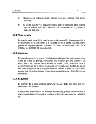 e) Cuando esté indicado deben abrirse los oídos medios y los senos
nasales.
f) El tejido blando y el esqueleto facial deben disecarse sólo cuando
sea de interés, utilizando técnicas que conserven, en lo posible, el
aspecto estético.
5.3.2.Tórax y cuello
La apertura del tórax debe realizarse mediante una técnica que permita la
demostración de neumotórax y la inspección de la pared torácica, inclu-
yendo las regiones postero laterales. La disección in situ del cuello debe
mostrar los detalles de su anatomía.
5.3.3. Abdomen
El procedimiento de apertura del abdomen debe permitir un examen minu-
cioso de todos los planos, incluyendo las regiones postero laterales. La
disección in situ, es necesaria en ciertos casos, particularmente para la
demostración de trayectorias lesionales y evacuación de fluidos. La disec-
ción de los órganos debe observar criterios, de ser posible de continuidad
anatómica. Se debe disecar el intestino completamente, describiendo su
contenido.
5.3.4. Esqueleto
El examen de la caja torácica, columna y pelvis, debe ser parte del pro-
cedimiento de autopsia.
Cuando sea adecuado y, en muertes traumáticas, puede ser necesaria la
disección de las extremidades, posiblemente junto a un examen radiológi-
co.
LA AUTOPSIA 49
 