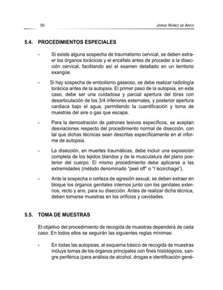 5.4. PROCEDIMIENTOS ESPECIALES
- Si existe alguna sospecha de traumatismo cervical, se deben extra-
er los órganos torácicos y el encéfalo antes de proceder a la disec-
ción cervical, facilitando así el examen detallado en un territorio
exangüe.
- Si hay sospecha de embolismo gaseoso, se debe realizar radiología
torácica antes de la autopsia. El primer paso de la autopsia, en este
caso, debe ser una cuidadosa y parcial apertura del tórax con
desarticulación de los 3/4 inferiores esternales, y posterior apertura
cardiaca bajo el agua, permitiendo la cuantificación y toma de
muestras del aire o gas que escapa.
- Para la demostración de patrones lesivos específicos, se aceptan
desviaciones respecto del procedimiento normal de disección, con
tal que dichas técnicas sean descritas específicamente en el infor-
me de autopsia.
- La disección, en muertes traumáticas, debe incluir una exposición
completa de los tejidos blandos y de la musculatura del plano pos-
terior del cuerpo. El mismo procedimiento debe aplicarse a las
extremidades (método denominado “peel off” o “l´écorchage”).
- Ante la sospecha o certeza de agresión sexual, se deben extraer en
bloque los órganos genitales internos junto con los genitales exter-
nos, recto y ano, para su disección. Antes de realizar dicha técnica,
deben tomarse muestras en los orificios y cavidades.
5.5. TOMA DE MUESTRAS
El objetivo del procedimiento de recogida de muestras dependerá de cada
caso. En todos ellos se seguirán las siguientes reglas mínimas:
- En todas las autopsias, el esquema básico de recogida de muestras
incluye tomas de los órganos principales con fines histológicos, san-
gre periférica (para análisis de alcohol, drogas e identificación gené-
50 JORGE NÚÑEZ DE ARCO
 
