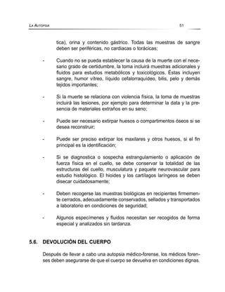 tica), orina y contenido gástrico. Todas las muestras de sangre
deben ser periféricas, no cardiacas o torácicas;
- Cuando no se pueda establecer la causa de la muerte con el nece-
sario grado de certidumbre, la toma incluirá muestras adicionales y
fluidos para estudios metabólicos y toxicológicos. Éstas incluyen
sangre, humor vítreo, líquido cefalorraquídeo, bilis, pelo y demás
tejidos importantes;
- Si la muerte se relaciona con violencia física, la toma de muestras
incluirá las lesiones, por ejemplo para determinar la data y la pre-
sencia de materiales extraños en su seno;
- Puede ser necesario extirpar huesos o compartimentos óseos si se
desea reconstruir;
- Puede ser preciso extirpar los maxilares y otros huesos, si el fin
principal es la identificación;
- Si se diagnostica o sospecha estrangulamiento o aplicación de
fuerza física en el cuello, se debe conservar la totalidad de las
estructuras del cuello, musculatura y paquete neurovascular para
estudio histológico. El hioides y los cartílagos laríngeos se deben
disecar cuidadosamente;
- Deben recogerse las muestras biológicas en recipientes firmemen-
te cerrados, adecuadamente conservados, sellados y transportados
a laboratorio en condiciones de seguridad;
- Algunos especímenes y fluidos necesitan ser recogidos de forma
especial y analizados sin tardanza.
5.6. DEVOLUCIÓN DEL CUERPO
Después de llevar a cabo una autopsia médico-forense, los médicos foren-
ses deben asegurarse de que el cuerpo se devuelva en condiciones dignas.
LA AUTOPSIA 51
 