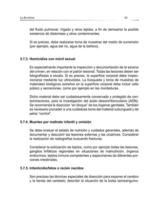del fluido pulmonar, hígado y otros tejidos, a fin de demostrar la posible
existencia de diatomeas y otros contaminantes.
Si es preciso, debe realizarse toma de muestras del medio de sumersión
(por ejemplo, agua del río, agua de la bañera).
5.7.3. Homicidios con móvil sexual
Es especialmente importante la inspección y documentación de la escena
del crimen, en relación con el patrón lesional. Todas las lesiones deben ser
fotografiadas a escala. Si es preciso, la superficie corporal debe inspec-
cionarse mediante luz ultravioleta. La búsqueda y toma de muestras de
materiales biológicos extraños en la superficie corporal debe incluir vello
púbico y secreciones, como por ejemplo en las mordeduras.
Dicho material debe ser cuidadosamente conservado y protegido de con-
taminaciones, para la investigación del ácido desoxirribonucleico (ADN).
Se recomienda la disección “en bloque” de los órganos genitales. También
es necesario proceder a una cuidadosa toma del material subungueal y de
pelos “control”.
5.7.4. Muertes por maltrato infantil y omisión
Se debe evaluar el estado de nutrición y cuidados generales, además de
documentar y descubrir las lesiones externas y las cicatrices. Considerar
la realización de radiografías buscando fracturas.
Considerar la extirpación de tejidos, como por ejemplo todas las lesiones,
ganglios linfáticos regionales en situaciones de malnutrición, órganos
endocrinos, tejidos inmuno competentes y especimenes de diferentes por-
ciones intestinales.
5.7.5. Infanticidio/fetos o recién nacidos
Son precisas las técnicas especiales de disección para exponer el cerebro
y la tienda del cerebelo; describir la situación de la bolsa serosanguino-
LA AUTOPSIA 53
 