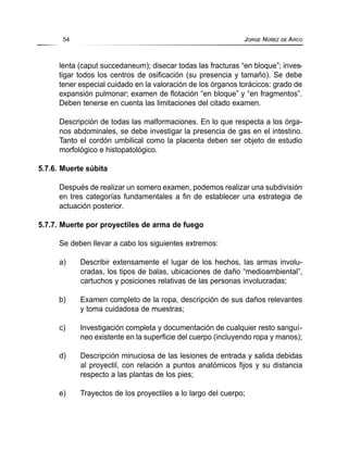 lenta (caput succedaneum); disecar todas las fracturas “en bloque”; inves-
tigar todos los centros de osificación (su presencia y tamaño). Se debe
tener especial cuidado en la valoración de los órganos torácicos: grado de
expansión pulmonar; examen de flotación “en bloque” y “en fragmentos”.
Deben tenerse en cuenta las limitaciones del citado examen.
Descripción de todas las malformaciones. En lo que respecta a los órga-
nos abdominales, se debe investigar la presencia de gas en el intestino.
Tanto el cordón umbilical como la placenta deben ser objeto de estudio
morfológico e histopatológico.
5.7.6. Muerte súbita
Después de realizar un somero examen, podemos realizar una subdivisión
en tres categorías fundamentales a fin de establecer una estrategia de
actuación posterior.
5.7.7. Muerte por proyectiles de arma de fuego
Se deben llevar a cabo los siguientes extremos:
a) Describir extensamente el lugar de los hechos, las armas involu-
cradas, los tipos de balas, ubicaciones de daño “medioambiental”,
cartuchos y posiciones relativas de las personas involucradas;
b) Examen completo de la ropa, descripción de sus daños relevantes
y toma cuidadosa de muestras;
c) Investigación completa y documentación de cualquier resto sanguí-
neo existente en la superficie del cuerpo (incluyendo ropa y manos);
d) Descripción minuciosa de las lesiones de entrada y salida debidas
al proyectil, con relación a puntos anatómicos fijos y su distancia
respecto a las plantas de los pies;
e) Trayectos de los proyectiles a lo largo del cuerpo;
54 JORGE NÚÑEZ DE ARCO
 