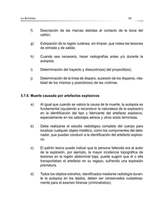 f) Descripción de las marcas debidas al contacto de la boca del
cañón;
g) Extirpación de la región cutánea, sin limpiar, que rodea las lesiones
de entrada y de salida;
h) Cuando sea necesario, hacer radiografías antes y/o durante la
autopsia;
i) Determinación del trayecto y disección(es) del proyectil(es);
j) Determinación de la línea de disparo, sucesión de los disparos, vita-
lidad de los mismos y posición(es) de las víctimas.
5.7.8. Muerte causada por artefactos explosivos
a) Al igual que cuando se valora la causa de la muerte, la autopsia es
fundamental (ayudando a reconstruir la naturaleza de la explosión)
en la identificación del tipo y fabricante del artefacto explosivo,
especialmente en los sabotajes aéreos y otros actos terroristas.
b) Debe realizarse el estudio radiológico completo del cuerpo para
localizar cualquier objeto metálico, como los componentes del deto-
nador, que puedan conducir a la identificación del artefacto explosi-
vo.
c) El patrón lesivo puede indicar que la persona fallecida era el autor
de la explosión, por ejemplo, la mayor incidencia topográfica de
lesiones en la región abdominal baja, puede sugerir que él o ella
transportaban el artefacto en su regazo, sufriendo una explosión
prematura.
d) Todos los objetos extraños, identificados mediante radiología duran-
te la autopsia en los tejidos, deben ser conservados cuidadosa-
mente para el examen forense (criminalístico).
LA AUTOPSIA 55
 