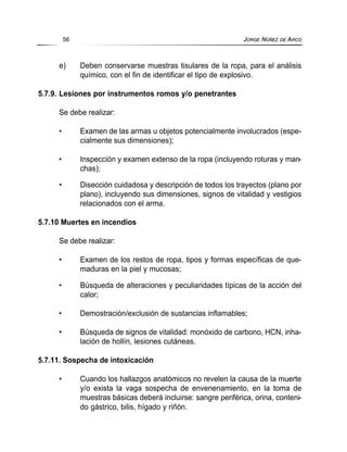 e) Deben conservarse muestras tisulares de la ropa, para el análisis
químico, con el fin de identificar el tipo de explosivo.
5.7.9. Lesiones por instrumentos romos y/o penetrantes
Se debe realizar:
• Examen de las armas u objetos potencialmente involucrados (espe-
cialmente sus dimensiones);
• Inspección y examen extenso de la ropa (incluyendo roturas y man-
chas);
• Disección cuidadosa y descripción de todos los trayectos (plano por
plano), incluyendo sus dimensiones, signos de vitalidad y vestigios
relacionados con el arma.
5.7.10 Muertes en incendios
Se debe realizar:
• Examen de los restos de ropa, tipos y formas específicas de que-
maduras en la piel y mucosas;
• Búsqueda de alteraciones y peculiaridades típicas de la acción del
calor;
• Demostración/exclusión de sustancias inflamables;
• Búsqueda de signos de vitalidad: monóxido de carbono, HCN, inha-
lación de hollín, lesiones cutáneas.
5.7.11. Sospecha de intoxicación
• Cuando los hallazgos anatómicos no revelen la causa de la muerte
y/o exista la vaga sospecha de envenenamiento, en la toma de
muestras básicas deberá incluirse: sangre periférica, orina, conteni-
do gástrico, bilis, hígado y riñón.
56 JORGE NÚÑEZ DE ARCO
 