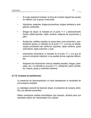 • Si surge sospecha fundada, la toma de muestra seguirá las pautas
en relación con el grupo involucrado:
• Hipnóticos, sedantes, drogas psicoactivas, drogas cardiacas y anal-
gésicos, pesticidas.
• Drogas de abuso: lo indicado en el punto 11.1 y adicionalmente
líquido cefalorraquídeo, tejido cerebral, estigmas de inyecciones y
pelo;
• Sustancias volátiles solubles en grasa tales como solventes y ace-
leradores ígneos: lo indicado en el punto 11.1, a lo que se añade,
sangre procedente del ventrículo izquierdo, tejido cerebral, grasa
subcutánea, tejido pulmonar y ropa;
• Intoxicación alimentaria: lo indicado en el punto 11.1, a lo que se
suma el contenido intestinal, si es posible de tres regiones diferen-
tes;
• Sospecha de intoxicación crónica (metales pesados, drogas, pesti-
cidas, etc.): lo indicado en el punto 11.1, añadiendo: pelos (ramille-
te), huesos, grasa y contenido intestinal.
5.7.12. Cuerpos en putrefacción
La presencia de descomposición no hace desaparecer la necesidad de
una autopsia completa.
La radiología excluirá las lesiones óseas, la presencia de cuerpos extra-
ños, por ejemplo proyectiles.
Deben practicarse análisis toxicológicos (por ejemplo, alcohol) pero sus
resultados deben ser interpretados con cautela.
LA AUTOPSIA 57
 