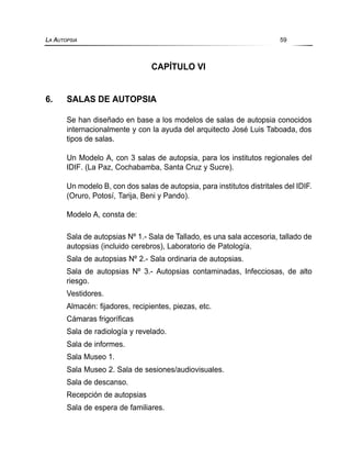CAPÍTULO VI
6. SALAS DE AUTOPSIA
Se han diseñado en base a los modelos de salas de autopsia conocidos
internacionalmente y con la ayuda del arquitecto José Luis Taboada, dos
tipos de salas.
Un Modelo A, con 3 salas de autopsia, para los institutos regionales del
IDIF. (La Paz, Cochabamba, Santa Cruz y Sucre).
Un modelo B, con dos salas de autopsia, para institutos distritales del IDIF.
(Oruro, Potosí, Tarija, Beni y Pando).
Modelo A, consta de:
Sala de autopsias Nº 1.- Sala de Tallado, es una sala accesoria, tallado de
autopsias (incluido cerebros), Laboratorio de Patología.
Sala de autopsias Nº 2.- Sala ordinaria de autopsias.
Sala de autopsias Nº 3.- Autopsias contaminadas, Infecciosas, de alto
riesgo.
Vestidores.
Almacén: fijadores, recipientes, piezas, etc.
Cámaras frigoríficas
Sala de radiología y revelado.
Sala de informes.
Sala Museo 1.
Sala Museo 2. Sala de sesiones/audiovisuales.
Sala de descanso.
Recepción de autopsias
Sala de espera de familiares.
LA AUTOPSIA 59
 