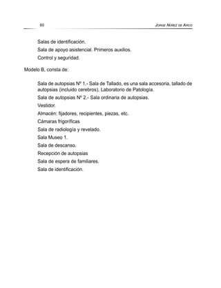Salas de identificación.
Sala de apoyo asistencial. Primeros auxilios.
Control y seguridad.
Modelo B, consta de:
Sala de autopsias Nº 1.- Sala de Tallado, es una sala accesoria, tallado de
autopsias (incluido cerebros), Laboratorio de Patología.
Sala de autopsias Nº 2.- Sala ordinaria de autopsias.
Vestidor.
Almacén: fijadores, recipientes, piezas, etc.
Cámaras frigoríficas
Sala de radiología y revelado.
Sala Museo 1.
Sala de descanso.
Recepción de autopsias
Sala de espera de familiares.
Sala de identificación.
60 JORGE NÚÑEZ DE ARCO
 