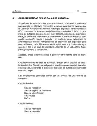 6.1. CARACTERÍSTICAS DE LAS SALAS DE AUTOPSIA
Superficie.- En relación a las autopsias clínicas, la extensión adecuada
para cumplir los objetivos propuestos y cumplir los mínimos exigidos por
la Comisión Nacional de Anatomía Patológica Española, para su acredita-
ción como salas de autopsia, es de 20 metros cuadrados, dotada con una
mesa de autopsia, agua corriente: fría y caliente, sistemas de aspiración,
desagüe accesible, mecanismos antirretorno, iluminación eléctrica ade-
cuada, ventilación directa o forzada y, en cualquier caso, extractores de
aire directos al exterior. Refrigeradores de cadáveres con capacidad para
dos cadáveres, cada 200 camas de Hospital. Aseos y duchas de agua
caliente y fría y un local de Secretaría. Además de un Laboratorio histo-
patológico propio o concertado.
Accesos.- Debe tener un acceso al público y otro distinto para los técni-
cos.
Circulación dentro del área de autopsias.- Deben existir circuitos de circu-
lación distintos. No sólo para el público, sino también en las distintas salas
de autopsias, separando el circuito de las salas de autopsia contaminada
o de alto riesgo.
Las instalaciones generales deben ser las propias de una unidad de
autopsias.
Circuito Público:
Sala de recepción
Sala de espera de familiares
Sala de identificación
Sala museo
Baños.
Circuito Técnico:
Sala de radiología
Sala de revelado
LA AUTOPSIA 63
 