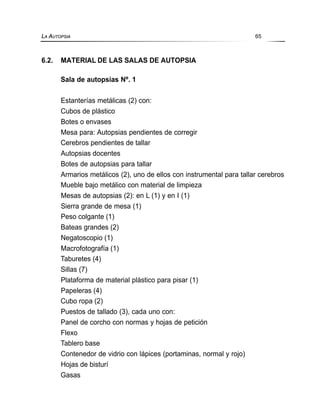 6.2. MATERIAL DE LAS SALAS DE AUTOPSIA
Sala de autopsias Nº. 1
Estanterías metálicas (2) con:
Cubos de plástico
Botes o envases
Mesa para: Autopsias pendientes de corregir
Cerebros pendientes de tallar
Autopsias docentes
Botes de autopsias para tallar
Armarios metálicos (2), uno de ellos con instrumental para tallar cerebros
Mueble bajo metálico con material de limpieza
Mesas de autopsias (2): en L (1) y en I (1)
Sierra grande de mesa (1)
Peso colgante (1)
Bateas grandes (2)
Negatoscopio (1)
Macrofotografía (1)
Taburetes (4)
Sillas (7)
Plataforma de material plástico para pisar (1)
Papeleras (4)
Cubo ropa (2)
Puestos de tallado (3), cada uno con:
Panel de corcho con normas y hojas de petición
Flexo
Tablero base
Contenedor de vidrio con lápices (portaminas, normal y rojo)
Hojas de bisturí
Gasas
LA AUTOPSIA 65
 