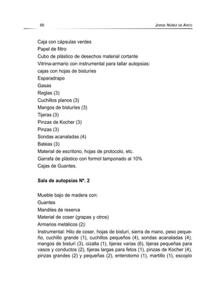 Caja con cápsulas verdes
Papel de filtro
Cubo de plástico de desechos material cortante
Vitrina-armario con instrumental para tallar autopsias:
cajas con hojas de bisturíes
Esparadrapo
Gasas
Reglas (3)
Cuchillos planos (3)
Mangos de bisturíes (3)
Tijeras (3)
Pinzas de Kocher (3)
Pinzas (3)
Sondas acanaladas (4)
Bateas (3)
Material de escritorio, hojas de protocolo, etc.
Garrafa de plástico con formol tamponado al 10%
Cajas de Guantes.
Sala de autopsias Nº. 2
Mueble bajo de madera con:
Guantes
Mandiles de reserva
Material de coser (grapas y otros)
Armarios metálicos (2):
Instrumental: Hilo de coser, hojas de bisturí, sierra de mano, peso peque-
ño, cuchillo grande (1), cuchillos pequeños (4), sondas acanaladas (4),
mangos de bisturí (3), cizalla (1), tijeras varias (6), tijeras pequeñas para
vasos y conductos (2), tijeras largas para fetos (1), pinzas de Kocher (4),
pinzas grandes (2) y pequeñas (2), enterotomo (1), martillo (1), escoplo
66 JORGE NÚÑEZ DE ARCO
 