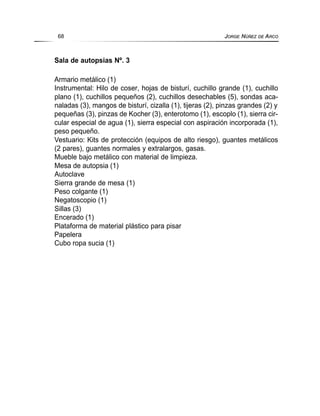 Sala de autopsias Nº. 3
Armario metálico (1)
Instrumental: Hilo de coser, hojas de bisturí, cuchillo grande (1), cuchillo
plano (1), cuchillos pequeños (2), cuchillos desechables (5), sondas aca-
naladas (3), mangos de bisturí, cizalla (1), tijeras (2), pinzas grandes (2) y
pequeñas (3), pinzas de Kocher (3), enterotomo (1), escoplo (1), sierra cir-
cular especial de agua (1), sierra especial con aspiración incorporada (1),
peso pequeño.
Vestuario: Kits de protección (equipos de alto riesgo), guantes metálicos
(2 pares), guantes normales y extralargos, gasas.
Mueble bajo metálico con material de limpieza.
Mesa de autopsia (1)
Autoclave
Sierra grande de mesa (1)
Peso colgante (1)
Negatoscopio (1)
Sillas (3)
Encerado (1)
Plataforma de material plástico para pisar
Papelera
Cubo ropa sucia (1)
68 JORGE NÚÑEZ DE ARCO
 