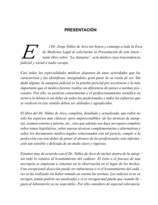 PRESENTACIÓN
E
l Dr. Jorge Núñez de Arco me honra y conmigo a toda la Escu
de Medicina Legal al solicitarme la Presentación de este intere -
sante libro sobre “La Autopsia”, acto médico cuya trascendencia
judicial y social a nadie escapa.
Casi todas las especialidades médicas disponen de unas actividades que las
caracterizan y las identifican, otorgándoles gran parte de su razón de ser. Sin
duda alguna, la autopsia judicial es la prueba pericial por excelencia y la más
importante que el médico forense realiza sin diferencia de países o normas pro -
cesales. Por ello, su perfecto conocimiento y el perfeccionamiento científico en
torno a la misma es un deber de todos los profesionales y todos los esfuerzos que
se realicen en este sentido deben ser alabados y agradecidos.
El libro del Dr. Núñez de Arco, completo, detallado y actualizado, que cubre no
sólo los aspectos más clásicos -pero imprescindibles- de las técnicas de autop -
sia, examen externo e interno, etc., sino que además nos hace un repaso completo
sobre temas legislativos, sobre nuevas técnicas complementarias y alternativas y
sobre los documentos médico-legales relacionados con tal pericia, cumple a la
perfección con este deber de poner al alcance de los profesionales esta informa -
ción tan sensible y delicada de un modo claro y riguroso.
Estamos muy de acuerdo con el Dr. Núñez de Arco de incluir dentro de la autop -
sia todo lo relativo al levantamiento del cadáver. El éxito o el fracaso de una
necropsia se empiezan a cimentar en la observación en el lugar de los hechos.
Una excepcional disección puede ser infructuosa o si el levantamiento del cadá -
ver se ha realizado sin haber tomado en cuenta las normas. Los indicios si no se
recogen, jamás podrán ser analizados y si se recogen mal puede que cuando lle -
guen al laboratorio ya no sean útiles. Por ello considero de especial relevancia,
 