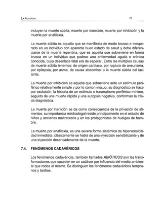 incluyen la muerte súbita, muerte por inanición, muerte por inhibición y la
muerte por anafilaxia.
La muerte súbita es aquella que se manifiesta de modo brusco e inespe-
rado en un individuo con aparente buen estado de salud y debe diferen-
ciarse de la muerte repentina, que es aquella que sobreviene en forma
brusca en un individuo que padece una enfermedad aguda o crónica
conocida, cuyo desenlace fatal era de esperar. Entre las múltiples causas
de muerte súbita tenemos: de origen cardiaco, por ruptura de aneurisma,
por epilepsia, por asma, de causa abdominal o la muerte súbita del lac-
tante.
La muerte por inhibición es aquella que sobreviene ante un estímulo peri-
férico relativamente simple y por lo común inocuo, su diagnóstico se hace
por exclusión, la historia de un estímulo o traumatismo periférico mínimo,
seguido de una muerte rápida y una autopsia negativa, conforman la tría-
da diagnóstica.
La muerte por inanición se da como consecuencia de la privación de ali-
mentos, su importancia médicolegal reside principalmente en el estudio de
niños y ancianos maltratados y en los protagonistas de huelgas de ham-
bre.
La muerte por anafilaxia, es una severa forma sistémica de hipersensibili-
dad inmediata, clásicamente se habla de una inyección sensibilizante y de
una inyección desencadenante de la muerte.
7.4. FENÓMENOS CADAVÉRICOS
Los fenómenos cadavéricos, también llamados ABIÓTICOS son las trans-
formaciones que suceden en un cadáver por influencia del medio ambien-
te que rodea al mismo. Se distinguen los fenómenos cadavéricos tempra-
nos y tardíos.
LA AUTOPSIA 71
 