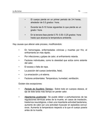 Hay causas que alteran este proceso, modificándolo:
• En hemorragias, enfermedades crónicas y muertes por frío; el
enfriamiento en más rápido.
• Por infecciones y golpes de calor, el enfriamiento retarda.
• Factores individuales, como la obesidad que actúa como aislante
del calor.
• El exceso o falta de ropa.
• La posición del cuerpo (extendida, fetal).
• La emaciación y el edema.
• Factores ambientales: Temperatura, humedad, ventilación.
Existen dos excepciones:
• Periodo de Equilibrio Térmico.- Sobre todo en cuerpos obesos, el
eje de éste tarda más tiempo en perder calor.
• Hipertermia postmortal.- Se puede deber a perturbaciones de las
regulaciones térmicas antes de la muerte, en casos de insolación,
trastornos neurológicos, o bien una importante actividad bacteriana,
aumento de calor por una actividad muscular en episodios convul-
sivos. Aumenta la temperatura respecto a la que el cuerpo poseía
antes de la muerte.
LA AUTOPSIA 73
• El cuerpo pierde en un primer periodo de 3-4 horas,
alrededor de 0.5 grados / hora.
• Durante las 6-10 horas siguientes lo que pierde es un
grado / hora.
• En la tercera fase pierde 0.75- 0.50- 0.25 grados / hora
hasta que alcanza la temperatura ambiente.
 
