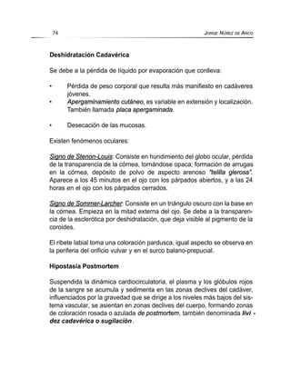 Deshidratación Cadavérica
Se debe a la pérdida de líquido por evaporación que conlleva:
• Pérdida de peso corporal que resulta más manifiesto en cadáveres
jóvenes.
• Apergaminamiento cutáneo, es variable en extensión y localización.
También llamada placa apergaminada.
• Desecación de las mucosas.
Existen fenómenos oculares:
Signo de Stenon-Louis: Consiste en hundimiento del globo ocular, pérdida
de la transparencia de la córnea, tornándose opaca; formación de arrugas
en la córnea, depósito de polvo de aspecto arenoso “telilla glerosa”.
Aparece a los 45 minutos en el ojo con los párpados abiertos, y a las 24
horas en el ojo con los párpados cerrados.
Signo de Sommer-Larcher: Consiste en un triángulo oscuro con la base en
la córnea. Empieza en la mitad externa del ojo. Se debe a la transparen-
cia de la esclerótica por deshidratación, que deja visible al pigmento de la
coroides.
El ribete labial toma una coloración pardusca, igual aspecto se observa en
la periferia del orificio vulvar y en el surco balano-prepucial.
Hipostasia Postmortem
Suspendida la dinámica cardiocirculatoria, el plasma y los glóbulos rojos
de la sangre se acumula y sedimenta en las zonas declives del cadáver,
influenciados por la gravedad que se dirige a los niveles más bajos del sis-
tema vascular, se asientan en zonas declives del cuerpo, formando zonas
de coloración rosada o azulada de postmortem, también denominada livi -
dez cadavérica o sugilación.
74 JORGE NÚÑEZ DE ARCO
 