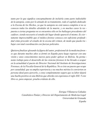 tanto por lo que significa conceptualmente de incluirla como parte indisoluble
de la autopsia, como por lo atinado de su tratamiento, todo el capítulo dedicado
a la Escena de los Hechos, ya que la autopsia no está nunca completa si no se
conocen todos los detalles alrededor de la muerte, y en muchos casos la res -
puesta a ciertas preguntas no se encuentra sólo en los hallazgos procedentes del
cadáver, siendo necesario el estudio del lugar donde apareció el mismo. Es cier -
tamente imprescindible que el médico forense conozca con suficiente profundi -
dad cómo proceder al estudio de la escena del crimen, de modo que pueda tra -
bajar con total coordinación con fuerzas policiales.
Quisiera finalizar glosando la figura del autor, profesional de la medicina foren -
se que durante muchos años se formó en España para luego regresar con una
visión y unos conocimientos nuevos para poder aplicar en Bolivia. Su perma -
nente trabajo para el desarrollo de las ciencias forenses le ha llevado a ocupar
en la actualidad el puesto de Director Nacional del Instituto de Investigaciones
Forenses, de la Fiscalía General de la República. No es éste un puesto que ocupe
por casualidad, que su amplia experiencia y sus muchos méritos le convierten en
persona ideal para ejercerlo, y estoy completamente seguro que su labor dejará
una huella positiva en una Bolivia que aborda con esperanza el siglo XXI. Y este
libro es, para empezar, prueba evidente de ello.
Enrique Villanueva Cañadas
Catedrático-Titular y Director del Departamento de Medicina Legal
Universidad de Granada
España
 