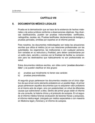 CAPÍTULO VIII
8. DOCUMENTOS MÉDICO LEGALES
Prueba es la demostración que se hace de la existencia de hechos mate-
riales o de actos jurídicos conforme a observaciones objetivas. Hay diver-
sas clasificaciones, pueden ser pruebas instrumentales: certificados,
radiografías, recetas, etc. Pruebas testificales: declaraciones de testigos y
pruebas periciales, emitidas por expertos en el informe pericial.
Para nosotros, los documentos médicolegales son todas las actuaciones
escritas que utiliza el médico (a) en sus relaciones profesionales con las
autoridades, los organismos, las instituciones o con cualquier persona.
Son variadas en su estructura y finalidad, pero deben caracterizarse por
un estilo claro, sencillo y conciso con la finalidad de facilitar su compren-
sión para los destinatarios que habitualmente no son profesionales en
salud.
Estos documentos médicos escritos, son útiles como “pruebas documen -
tales” y se pueden clasificar en dos grupos:
a) pruebas que inicialmente no tienen ese carácter.
b) pruebas preconstituidas.
Al segundo grupo pertenecen los documentos creados con el único obje-
tivo de que sirvan como elemento probatorio en un posible litigio. Al primer
grupo pertenecen aquellos documentos que no adquieren valor probatorio
en el mismo acto de origen, sino con posterioridad, en virtud de diferentes
causas que sobrevienen a ellos. Dentro del primer grupo están el informe
de una consulta, la historia clínica y el protocolo de autopsia. En el segun-
do el informe médico forense (evaluación de lesiones físicas y psíquicas),
el informe médico-legal, (otorgado por médico especialista o con maestría
en Medicina legal y forense) y el informe de autopsia.
LA AUTOPSIA 81
 