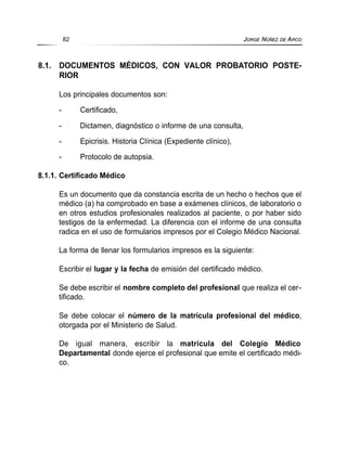 8.1. DOCUMENTOS MÉDICOS, CON VALOR PROBATORIO POSTE-
RIOR
Los principales documentos son:
- Certificado,
- Dictamen, diagnóstico o informe de una consulta,
- Epicrisis. Historia Clínica (Expediente clínico),
- Protocolo de autopsia.
8.1.1. Certificado Médico
Es un documento que da constancia escrita de un hecho o hechos que el
médico (a) ha comprobado en base a exámenes clínicos, de laboratorio o
en otros estudios profesionales realizados al paciente, o por haber sido
testigos de la enfermedad. La diferencia con el informe de una consulta
radica en el uso de formularios impresos por el Colegio Médico Nacional.
La forma de llenar los formularios impresos es la siguiente:
Escribir el lugar y la fecha de emisión del certificado médico.
Se debe escribir el nombre completo del profesional que realiza el cer-
tificado.
Se debe colocar el número de la matrícula profesional del médico,
otorgada por el Ministerio de Salud.
De igual manera, escribir la matrícula del Colegio Médico
Departamental donde ejerce el profesional que emite el certificado médi-
co.
82 JORGE NÚÑEZ DE ARCO
 