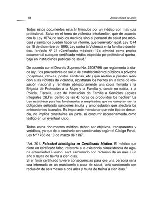 Todos estos documentos estarán firmados por un médico con matrícula
profesional. Salvo en el tema de violencia intrafamiliar, que de acuerdo
con la Ley 1674, no sólo los médicos sino el personal de salud (no médi-
cos) y sanitarios pueden hacer un informe, que tiene valor legal. Ley 1674
de 15 de diciembre de 1995, Ley contra la Violencia en la familia o domés-
tica, “artículo Nº 37 (Certificados médicos) “Se admitirá como prueba
documental cualquier certificado médico expedido por profesional que tra-
baje en instituciones públicas de salud.”
De acuerdo con el Decreto Supremo No. 25087/98 que reglamenta la cita-
da ley, “los proveedores de salud de establecimientos públicos o privados
(hospitales, clínicas, postas sanitarias, etc.) que reciban o presten aten-
ción a las víctimas de violencia, registrarán los hechos en la ficha de utili-
zación nacional y remitirán obligatoriamente una copia firmada a la
Brigada de Protección a la Mujer y la Familia y, donde no exista, a la
Policía, Fiscalía, Juez de Instrucción de Familia o Servicios Legales
Integrales (SLI´s), dentro de las 48 horas de producidos los hechos”. La
Ley establece para los funcionarios o empleados que no cumplan con la
obligación señalada sanciones (multa y amonestación que afectará los
antecedentes laborales. Es importante mencionar que este tipo de denun-
cia, no implica constituirse en parte, ni concurrir necesariamente como
testigo en un eventual juicio.
Todos estos documentos médicos deben ser objetivos, transparentes y
verídicos, ya que de lo contrario son sancionados según el Código Penal,
Ley Nº 1768 de 10 de marzo de 1997.
“Art. 201. Falsedad ideológica en Certificado Médico. El médico que
diere un certificado falso, referente a la existencia o inexistencia de algu-
na enfermedad o lesión, será sancionado con reclusión de un mes a un
año y multa de treinta a cien días.
Si el falso certificado tuviere consecuencias para que una persona sana
sea internada en un manicomio o casa de salud, será sancionado con
reclusión de seis meses a dos años y multa de treinta a cien días.”
84 JORGE NÚÑEZ DE ARCO
 