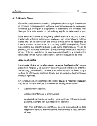 8.1.3. Historia Clínica
Es un documento de valor médico y de potencial valor legal. Se conside-
ra completa cuando contiene suficiente información acerca de los aconte-
cimientos que justifiquen el diagnóstico, el tratamiento y el resultado final.
Siempre debe estar escrita con letra clara y legible, en toda su estructura.
Debe estar escrita con letra legible y debe instruirse al recurso humano
involucrado (médicos, enfermeras, auxiliares, otro personal como nutricio-
nistas, etc.) en la elaboración del archivo clínico, sobre la necesidad de
insertar al mismo actualización de nombres y apellidos completos y firmas.
Es necesario que el archivo clínico tenga buena organización y niveles de
pulcritud, sin manchas o borrones. El médico debe firmar todas las actua-
ciones, órdenes, solicitudes de exámenes de laboratorio y actualizar los
resultados con las nuevas indicaciones, como consecuencia de ellos.
Aspectos Legales
La historia clínica es un documento de valor legal potencial, es pro-
piedad del hospital y se elabora y conserva para beneficio del enfermo.
Sin embargo, su contenido pertenece exclusivamente al paciente, porque
se trata de información personal. De ahí que se considere totalmente con-
fidencial y privada.
En consecuencia, el hospital puede expedir copias o resúmenes (epicri -
sis) de las historias clínicas únicamente en los siguientes casos:
• A solicitud del paciente.
• A requerimiento fiscal u orden judicial.
• A solicitud escrita de un médico, para continuar el tratamiento del
paciente. Siempre con autorización del paciente.
• Con fines estrictamente científicos. En esta eventualidad se debe
respetar el derecho a la confidencia, manteniendo el caso bajo ano-
nimato.
LA AUTOPSIA 85
 