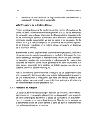 • A solicitud de una institución de seguros mediante petición escrita y
autorización firmada por el asegurado.
Valor Probatorio de la Historia Clínica
Probar significa demostrar la existencia de los hechos afirmados por la
partes, es decir, examinar los hechos expuestos a la luz de los elementos
de convicción que se lleven al proceso. La historia clínica, especialmente
en los procesos por ejercicio inadecuado de la medicina, constituyen una
importante prueba documental, ya sea de cargo o de descargo. En la
medida en la que se hayan seguido los protocolos de actuación y apunta-
do las órdenes y resultados en la historia clínica, sirve como un descargo
de la actuación médica.
Si bien no se elabora originalmente, como elemento probatorio, la historia
clínica asume este carácter cuando surge el conflicto médicolegal. En oca-
siones constituye prueba por sí misma cuando a través de ella se eviden-
cia impericia, negligencia, imprudencia o inobservancia de reglamentos
por parte del médico, como causa generadora del daño al paciente. En
otros casos, solamente tiene carácter de indicio, porque en ella no se
observa, deduce o denota error alguno.
Por ser instrumento científico que en la mayoría de las ocasiones escapa
a la comprensión de los operadores de justicia, la historia clínica requiere
de una interpretación o “traducción” por parte del médico forense o del
médico legista, para que aquél, pueda entenderla y otorgarle a los hechos
en ella contenidos su valor probatorio real.
8.1.4. Protocolo de Autopsia
La autopsia, término médico que por tradición se conserva, ya que etimo-
lógicamente no corresponde a la actividad, es la operación que se practi-
ca en el cadáver para determinar la causa de su muerte o las circunstan-
cias concurrentes en el momento de la misma. El protocolo de autopsia es
el documento escrito en el que consta la serie de actos e intervenciones
que se han practicado en el cadáver.
86 JORGE NÚÑEZ DE ARCO
 