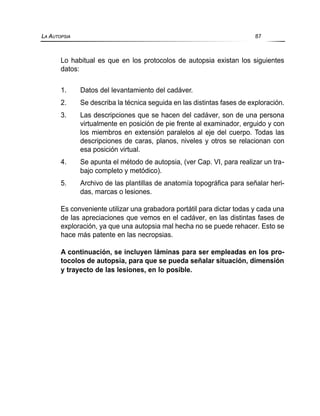 Lo habitual es que en los protocolos de autopsia existan los siguientes
datos:
1. Datos del levantamiento del cadáver.
2. Se describa la técnica seguida en las distintas fases de exploración.
3. Las descripciones que se hacen del cadáver, son de una persona
virtualmente en posición de pie frente al examinador, erguido y con
los miembros en extensión paralelos al eje del cuerpo. Todas las
descripciones de caras, planos, niveles y otros se relacionan con
esa posición virtual.
4. Se apunta el método de autopsia, (ver Cap. VI, para realizar un tra-
bajo completo y metódico).
5. Archivo de las plantillas de anatomía topográfica para señalar heri-
das, marcas o lesiones.
Es conveniente utilizar una grabadora portátil para dictar todas y cada una
de las apreciaciones que vemos en el cadáver, en las distintas fases de
exploración, ya que una autopsia mal hecha no se puede rehacer. Esto se
hace más patente en las necropsias.
A continuación, se incluyen láminas para ser empleadas en los pro-
tocolos de autopsia, para que se pueda señalar situación, dimensión
y trayecto de las lesiones, en lo posible.
LA AUTOPSIA 87
 