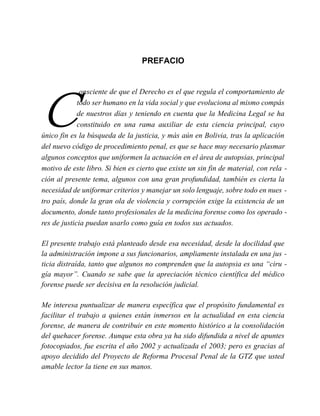 PREFACIO
C
onsciente de que el Derecho es el que regula el comportamiento de
todo ser humano en la vida social y que evoluciona al mismo compás
de nuestros días y teniendo en cuenta que la Medicina Legal se ha
constituido en una rama auxiliar de esta ciencia principal, cuyo
único fin es la búsqueda de la justicia, y más aún en Bolivia, tras la aplicación
del nuevo código de procedimiento penal, es que se hace muy necesario plasmar
algunos conceptos que uniformen la actuación en el área de autopsias, principal
motivo de este libro. Si bien es cierto que existe un sin fin de material, con rela -
ción al presente tema, algunos con una gran profundidad, también es cierta la
necesidad de uniformar criterios y manejar un solo lenguaje, sobre todo en nues -
tro país, donde la gran ola de violencia y corrupción exige la existencia de un
documento, donde tanto profesionales de la medicina forense como los operado -
res de justicia puedan usarlo como guía en todos sus actuados.
El presente trabajo está planteado desde esa necesidad, desde la docilidad que
la administración impone a sus funcionarios, ampliamente instalada en una jus -
ticia distraída, tanto que algunos no comprenden que la autopsia es una “ciru -
gía mayor”. Cuando se sabe que la apreciación técnico científica del médico
forense puede ser decisiva en la resolución judicial.
Me interesa puntualizar de manera específica que el propósito fundamental es
facilitar el trabajo a quienes están inmersos en la actualidad en esta ciencia
forense, de manera de contribuir en este momento histórico a la consolidación
del quehacer forense. Aunque esta obra ya ha sido difundida a nivel de apuntes
fotocopiados, fue escrita el año 2002 y actualizada el 2003; pero es gracias al
apoyo decidido del Proyecto de Reforma Procesal Penal de la GTZ que usted
amable lector la tiene en sus manos.
 