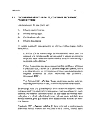 8.2. DOCUMENTOS MÉDICO LEGALES, CON VALOR PROBATORIO
PRECONSTITUIDO
Los documentos de este grupo son:
1.- Informe médico forense.
2.- Informe médico-legal.
3.- Certificado de defunción.
4.- Informe de autopsia.
En nuestra legislación están previstos los informes médico legales dentro
de la pericia.
• El Artículo 204 del Nuevo Código de Procedimiento Penal, dice: “Se
ordenará una pericia cuando para descubrir o valorar un elemento
de prueba sean necesarios conocimientos especializados en algu-
na ciencia, arte o técnica.”
• Perito: “La persona que posee conocimientos científicos, artísticos
o prácticos y que, a través de la denominada prueba pericial, ilustra
a los tribunales con los conocimientos propios, para la existencia de
mayores elementos de juicio, informando bajo juramento”.
(Jouvencel, 2002).
• Y el Artículo 205º. - Peritos. “Serán designados peritos quienes,
según reglamentación estatal, acrediten idoneidad en la materia.”
Sin embargo, hace una gran excepción en el caso de los médicos, ya que
indica que serán los médicos forenses quienes realizarán el examen médi-
co oficial. Por lo tanto, se deben separar las dos clases de informes médi-
co legales: uno oficial, del médico forense y otro de parte, solicitado a un
médico no oficial, pero que debería tener especialidad o maestría en medi-
cina forense.
El Artículo 206º. - Examen médico. El fiscal ordenará la realización de
exámenes médico forenses del imputado o de la víctima, cuando éstos
LA AUTOPSIA 95
 