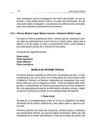 sean necesarios para la investigación del hecho denunciado, los que se
llevarán a cabo preservando la salud y el pudor del examinando. Al acto
sólo podrá asistir el abogado o una persona de confianza del examinado,
quien será advertido previamente de tal derecho.
8.2.1. Informe Médico Legal, Médico forense o Dictamen Médico Legal
Por tanto el informe propiamente dicho, informe pericial, experticia o peri-
cia, debe ser elaborado de la misma forma en ambos casos, según sea el
oficial o el de las partes, es decir a requerimiento fiscal u orden judicial o
tras autorización judicial de la solicitud de las partes.
Consta de las siguientes partes:
Parte inicial
Parte expositiva
Parte reflexiva
Parte conclusiva
MODELO DE INFORME PERICIAL
El informe pericial contendrá la información del peritaje que llevó a cabo
previamente y que, por lo tanto, es el instrumento de comunicación entre
la Medicina Forense y el Derecho. Materializa las respuestas a las cues-
tiones sobre las que se pregunta al perito. Entonces deberá estar confi-
gurado y confeccionado de manera que proporcione de forma comprensi-
ble a los operadores de justicia, la información suficiente, precisa y objeti-
va para las decisiones jurídicas, en las distintas áreas del derecho.
I. Parte Inicial
Se trata de un encabezamiento inicial en el que se especifican los datos
de filiación de los peritos, titulaciones y otros datos sobre su ejercicio pro-
fesional.
Contiene asimismo los datos de la persona, entidad jurídica o institución
que solicitó dicho informe, así como los datos (numeración, fecha, etc.) del
expediente en el ámbito administrativo o bien de los datos de archivo del
96 JORGE NÚÑEZ DE ARCO
 
