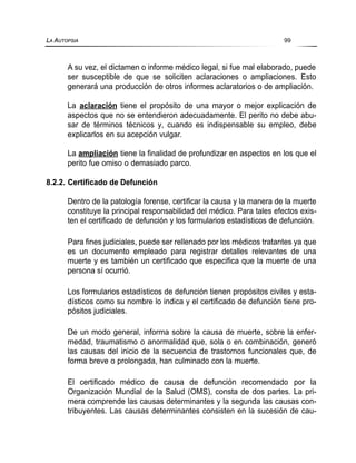 A su vez, el dictamen o informe médico legal, si fue mal elaborado, puede
ser susceptible de que se soliciten aclaraciones o ampliaciones. Esto
generará una producción de otros informes aclaratorios o de ampliación.
La aclaración tiene el propósito de una mayor o mejor explicación de
aspectos que no se entendieron adecuadamente. El perito no debe abu-
sar de términos técnicos y, cuando es indispensable su empleo, debe
explicarlos en su acepción vulgar.
La ampliación tiene la finalidad de profundizar en aspectos en los que el
perito fue omiso o demasiado parco.
8.2.2. Certificado de Defunción
Dentro de la patología forense, certificar la causa y la manera de la muerte
constituye la principal responsabilidad del médico. Para tales efectos exis-
ten el certificado de defunción y los formularios estadísticos de defunción.
Para fines judiciales, puede ser rellenado por los médicos tratantes ya que
es un documento empleado para registrar detalles relevantes de una
muerte y es también un certificado que especifica que la muerte de una
persona sí ocurrió.
Los formularios estadísticos de defunción tienen propósitos civiles y esta-
dísticos como su nombre lo indica y el certificado de defunción tiene pro-
pósitos judiciales.
De un modo general, informa sobre la causa de muerte, sobre la enfer-
medad, traumatismo o anormalidad que, sola o en combinación, generó
las causas del inicio de la secuencia de trastornos funcionales que, de
forma breve o prolongada, han culminado con la muerte.
El certificado médico de causa de defunción recomendado por la
Organización Mundial de la Salud (OMS), consta de dos partes. La pri-
mera comprende las causas determinantes y la segunda las causas con-
tribuyentes. Las causas determinantes consisten en la sucesión de cau-
LA AUTOPSIA 99
 