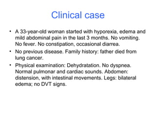 Clinical case
• A 33-year-old woman started with hyporexia, edema and
mild abdominal pain in the last 3 months. No vomiting.
No fever. No constipation, occasional diarrea.
• No previous disease. Family history: father died from
lung cancer.
• Physical examination: Dehydratation. No dyspnea.
Normal pulmonar and cardiac sounds. Abdomen:
distension, with intestinal movements. Legs: bilateral
edema; no DVT signs.
 