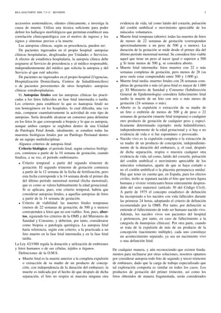 REA::EJAUTOPSY 2009, 7:3-12 - REVISIÓN 5
accesorios asintomáticos, silentes clínicamente, e investiga la
causa de muerte. Utiliza una técnica suﬁciente para poder
deﬁnir los hallazgos morfológicos que permitan establecer una
correlación clinicopatológica con el motivo de ingreso y los
signos y síntomas previos a la muerte.
Las autopsias clínicas, según su procedencia, pueden ser:
De pacientes ingresados en el propio hospital: autopsias
clínicas hospitalarias, desglosadas por Unidades o Servicios.
A efectos de estadística hospitalaria, la autopsia clínica debe
asignarse al Servicio de procedencia y al médico responsable,
independientemente del médico que solicita la autopsia y del
Servicio al que esté adscrito.
De pacientes no ingresados en el propio hospital (Urgencias,
Hospitalización Domiciliaria, Centros de Salud/domicilios)
o de pacientes provenientes de otros hospitales: autopsias
clínicas extrahospitalarias.
b) Autopsias fetales son las autopsias clínicas las practi-
cadas a los fetos fallecidos en fase fetal intermedia o tardía.
Los criterios para establecer lo que es ´nautopsia fetal˙z no
son homogéneos en los hospitales, lo cual diﬁculta, una vez
más, comparar cuantitativamente la actividad de este tipo de
autopsias. Sería deseable alcanzar un consenso para delimitar
en los fetos lo que corresponde a biopsia y lo que es autopsia,
aunque ambos campos se engloben dentro de una Unidad
de Patología Fetal donde, idealmente, se estudien todas las
muestras biológicas fetales por un Patólogo Perinatal dentro
de un equipo multidisciplinar.
Algunos criterios de autopsia fetal:
Criterio biológico: el período fetal, según criterios biológi-
cos, comienza a partir de la 10 semana de gestación, cuando
ﬁnaliza, a su vez, el período embrionario.
• Criterio temporal: a partir del segundo trimestre de
gestación. El segundo trimestre de gestación comienza
a partir de la 12 semana de la fecha de fertilización, pero
esta fecha corresponde a la 14 semana desde el primer día
del último período menstrual normal (fecha menstrual),
que es como se valora habitualmente la edad gestacional.
Si se aplicara, pues, este criterio temporal, habría que
considerar autopsias fetales, a aquellas autopsias de fetos
a partir de la 14 semana de gestación.
• Criterio de viabilidad: las muertes fetales tempranas
(menos de 22 semanas de gestación, de 500 g o menos)
corresponden a fetos que no son viables. Son, pues, abor-
tos, siguiendo los criterios de la OMS y del Ministerio de
Sanidad y Consumo, y deberían, por tanto, considerarse
como biopsia o patología quirúrgica. La autopsia fetal
haría referencia, según este criterio, a la practicada a un
feto muerto en la fase fetal intermedia y en la fase fetal
tardía.
La Ley 42/1988 regula la donación y utilización de embriones
y fetos humanos o de sus células, tejidos u órganos.
Deﬁniciones de la O.M.S.
• Muerte fetal es la muerte anterior a la completa expulsión
o extracción de su madre de un producto de concep-
ción, con independencia de la duración del embarazo; la
muerte es indicada por el hecho de que después de dicha
separación, el feto no respira ni muestra ninguna otra
evidencia de vida, tal como latido del corazón, pulsación
del cordón umbilical o movimiento apreciable de los
músculos voluntarios.
• Muerte fetal temprana (aborto): todas las muertes de fetos
de menos de 22 semanas de gestación (corresponden
aproximadamente a un peso de 500 g o menos). La
duración de la gestación se mide desde el primer día del
último período menstrual normal. Se considera feto viable
aquel que tiene un peso al nacer igual o superior a 500
g Si tiene menos de 500 g, se considera aborto.
• Muerte fetal intermedia: fetos muertos con 22 o más
semanas completas de gestación, pero menos de 28 (su
peso suele estar comprendido entre 500 y 1.000 g).
• Muerte fetal tardia: muertes fetales con 28 semanas com-
pletas de gestación o más (el peso fetal es mayor de 1.000
g). El Ministerio de Sanidad y Consumo (Subdirección
General de Epidemiología) considera fallecimiento fetal
tardío la muerte de un feto con seis o más meses de
gestación (24 semanas o más).
• Aborto es la expulsión o extracción de su madre de
un feto o embrión de menos de 500 g de peso o 22
semanas de gestación (muerte fetal temprana) o cualquier
otro producto de gestación de cualquier peso y especí-
ﬁcamente determinado (ejemplo: mola hidatidiforme),
independientemente de la edad gestacional y si hay o no
evidencia de vida o si fue espontáneo o provocado.
• Nacido vivo es la expulsión completa o la extracción de
su madre de un producto de concepción, independiente-
mente de la duración del embarazo, y, el cual, después
de dicha separación, respira o muestra cualquier otra
evidencia de vida, tal como, latido del corazón, pulsación
del cordón umbilical o movimiento apreciable de los
músculos voluntarios, aparte de que se haya cortado o
no el cordón umbilical o la placenta permanezca unida˙z.
Hay que tener en cuenta que, en España, para los efectos
civiles, ´nsólo se reputará nacido el feto que tuviera ﬁgura
humana y viviere veinticuatro horas enteramente despren-
dido del seno materno˙z (artículo 30 del Código Civil).
A partir de 1975 el concepto estadístico de defunción
ha incorporado a los nacidos con vida fallecidos durante
las primeras 24 horas, adoptando el criterio de defunción
recomendado por la OMS. Por tanto, por defunción se
entiende el fallecimiento de todo ser humano nacido vivo.
Además, los nacidos vivos son pacientes del hospital
y pertenecen, por tanto, en caso de fallecimiento a la
categoría de ´nautopsias clínicas˙z. Por otra parte, cuando
se trata de la expulsión de más de un producto de la
concepción (nacimiento múltiple), cada uno constituye
un acontecimiento separado, ya sea un nacimiento vivo
o una defunción fetal.
De cualquier manera, y aún reconociendo que existen funda-
mentos para inclinarse por otras soluciones, nosotros optamos
por considerar autopsia todo feto de segundo y tercer trimestre
de embarazo, dado que la carga de trabajo especializado que
tal exploración comporta es similar en todos los casos. Los
productos de gestación del primer trimestre, así como los
fetos obtenidos de manera fragmentada, serán considerados
 