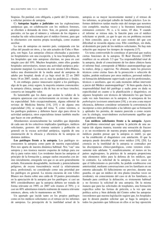 REA::EJAUTOPSY 2009, 7:3-12 - REVISIÓN 6
biopsias. En puridad, esto obligaría, a partir del 2ž trimestre,
a solicitar permiso de autopsia.
C) Autopsias legales o judiciales son las exploraciones
autópsicas que, en colaboración con los médicos forenses,
se efectúen a demanda de éstos. Son, en general, autopsias
parciales, en las que el número y volumen de los órganos a
estudiar ha sido seleccionado por el médico forense, para que
lo efectuemos con nuestra propia tecnología, como examen
auxiliar.
La tasa de autopsias en nuestro país, comparada con las
cifras del pasado en otros, y las aún actuales de Cuba o Hun-
gría, son bajas. Las autopsias clínicas efectuadas a pacientes
no hospitalarios son una excepción, y la tasa hospitalaria, de
los hospitales que más autopsias efectúan, no pasa en casi
ningún caso del 10%. Muchos hospitales, entre ellos grandes
hospitales universitarios, tienen una actividad autópsica prác-
ticamente marginal. La encuesta de este mismo Libro Blanco,
indica una disminución de la media anual de autopsias de
adulto por hospital, desde el ya bajo nivel de 22 en 2003
hasta 18 en 2007, siendo, eso sí, más las pediátricas y fetales.
Y, sin embargo, parece innecesario repetir a los patólogos,
algo de lo que, estoy seguro, la mayoría estamos convencidos:
la autopsia clínica, aunque a día de hoy no se hace (mucho),
conserva un innegable valor.
Es lamentable que los datos que avalan la validez de la
autopsia aparezcan casi exclusivamente en revistas de nues-
tra especialidad. Solo excepcionalmente, alguna editorial de
revistas de Medicina Interna [14], [15] o de alguna otra
especialidad [16], se ocupa del tema. Y, como veremos, si
los patólogos podemos y debemos hacer algo para elevar la
actividad autópsica, otros especialistas tienen también mucho
que hacer en este problema.
Abordaremos secuencialmente las variables que dependen
de cada uno de los colectivos implicados (patólogos, médicos
solicitantes, gestores del sistema sanitario y población en
general) en la escasa actividad autópsica, seguida de una
enumeración de la eﬁcacia y eﬁciencia de la autopsia en
distintos ámbitos.
Los patólogos frente a la autopsia. Los patólogos re-
conocemos la autopsia como parte de nuestra especialidad.
Pero nos aparta de nuestra dinámica habitual. Nos “cae” una
autopsia y nos trastoca nuestro esquema de trabajo para ese
día (y para varios más). Los residentes hacen las autopsias al
principio de la formación y, aunque suelen encararlas con án-
imo inicialmente, enseguida ven que es un acto generalmente
aislado, físicamente desagradable, incómodo y potencialmente
peligroso, de escasa trascendencia social (y relativamente
poca, profesional), no considerado como una prioridad por
los patólogos en general. La misma encuesta de este Libro
Blanco nos ilustra sobre una caída de 10 puntos porcentuales
en la apreciación de la autopsia por los patólogos: si casi un
80% considerábamos que la autopsia debiera ser tratada de
forma relevante en 1995, en 2007 solo éramos el 70%; y si
casi un 40% admitíamos tratarla realmente de manera relevante
entonces, ahora, solo lo mantenemos un 30%.
Un apartado que incide tanto en los propios patólogos
como en los médicos solicitantes es el retraso en los informes
de autopsias. La percepción de la inutilidad actual de la
autopsia es su mayor inconveniente mental y el retraso de
los informes, su principal caballo de batalla práctico. Los in-
formes deﬁnitivos tardan mucho más del tiempo que nosotros
(sin cumplirlo, muchas veces) y la literatura internacional,
estimamos correcto: 30, o, a lo sumo, 45 días. Y cuando
el informe se retrasa más, la función para con el médico
solicitante se pierde, ya que lo que era un problema reciente
y bien conocido, pasa a ser un caso remoto del que con
diﬁcultad se recuerda alguna cosa. Ello contribuye, sin duda,
al desinterés por parte de los médicos solicitantes. No hay más
solución que mejorar los tiempos de respuesta [17].
Un tema controvertido lo constituye el personal que realiza
ciertas funciones de la autopsia. El Real Decreto 2230/82
establece en su artículo 3.3 que “La responsabilidad total de
la autopsia, desde el conocimiento de los datos clínicos hasta
el informe ﬁnal, corresponde al Médico anatomopatólogo que
la realice, dirija y supervise. No obstante, tanto los procesos
técnicos como ciertas fases de la prosección o selección de
tejidos, podrán realizarse por otros médicos, personal médico
en formación debidamente supervisado o por los profesionales,
técnicos o auxiliares, que en cada momento deban intervenir
a juicio del Médico anatomopatólogo”. Si bien queda clara la
responsabilidad ﬁnal del patólogo y nadie pone en duda su
especiﬁcidad en cuanto a la planiﬁcación y diagnóstico, en
algunos hospitales son técnicos de laboratorio los que hacen
cada vez más funciones en la autopsia. A semejanza de los
pathologists´assistants americanos [18], y en aras a una mayor
eﬁciencia, debemos considerar seriamente la conveniencia de
incorporar a estos profesionales a las labores que su formación
y aptitudes les permita, de manera parecida a como ocurre
con la citología, reservándonos exclusivamente aquéllas que
no podemos delegar.
Los médicos solicitantes frente a la autopsia. Aparte
del problema emocional que supone la petición de una au-
topsia (de alguna manera, trasmite una sensación de fracaso
y es un recordatorio de nuestra propia mortalidad), algunos
médicos pueden pensar que la autopsia es inútil, ya que
se ha establecido el diagnóstico con antelación. O que la
autopsia puede descubrir algún error médico [19], [20]. La
creencia en la inutilidad de la autopsia se contradice por
las discrepancias clínico-patológicas, como veremos exten-
samente más adelante. Y, estadísticamente, al menos en los
países anglosajones, la práctica de la autopsia proporciona
más elementos útiles para la defensa de los médicos, que
lo contrario. La solicitud de la autopsia, en los casos en
que el fallecimiento es previsible, ha podido establecerse con
anterioridad, mediante conversaciones con los familiares en un
entorno adecuado. El fallecimiento no previsto, durante una
guardia, en que un médico de otra planta (muchas veces un
residente), sin conocimiento del caso ni de los familiares, es
llamado para certiﬁcar la defunción, es tristemente habitual
y no favorece la solicitud de una autopsia. De la misma
manera que para las solicitudes de trasplantes, una formación
especíﬁca sobre las formas de petición, a la vez que una
política activa y bien deﬁnida del Centro sobre las autopsias
(recordemos que nuestra legislación sugiere que, los hospitales
que lo deseen pueden solicitar que se haga la autopsia a
todos los pacientes que fallezcan en ellos si no hay oposición
 