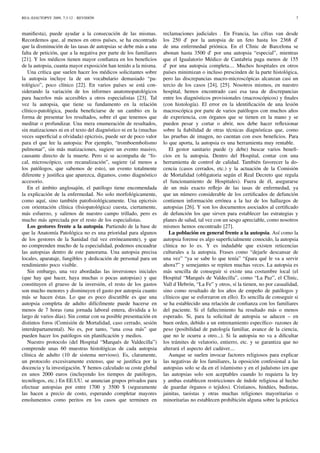 REA::EJAUTOPSY 2009, 7:3-12 - REVISIÓN 7
maniﬁesta), puede ayudar a la consecución de las mismas.
Recordemos que, al menos en otros países, se ha encontrado
que la disminución de las tasas de autopsias se debe más a una
falta de petición, que a la negativa por parte de los familiares
[21]. Y los médicos tienen mayor conﬁanza en los beneﬁcios
de la autopsia, cuanta mayor exposición han tenido a la misma.
Una crítica que suelen hacer los médicos solicitantes sobre
la autopsia incluye la de un vocabulario demasiado “pa-
tológico”, poco clínico [22]. En varios países se está con-
siderando la variación de los informes anatomopatológicos
para hacerlos más accesibles a otros especialistas [23]. Tal
vez la autopsia, que tiene su fundamento en la relación
clínico-patológica, pueda beneﬁciarse de un cambio en la
forma de presentar los resultados, sobre el que tenemos que
meditar o profundizar. Una mera enumeración de resultados,
sin matizaciones ni en el texto del diagnóstico ni en la (muchas
veces superﬁcial u olvidada) epicrisis, puede ser de poco valor
para el que lee la autopsia: Por ejemplo, “tromboembolismo
pulmonar”, sin más matizaciones, sugiere un evento masivo,
causante directo de la muerte. Pero si se acompaña de “fo-
cal, microscópico, con recanalización”, sugiere (al menos a
los patólogos, que sabemos de esto), un evento totalmente
diferente y justiﬁca que aparezca, digamos, como diagnóstico
accesorio.
En el ámbito anglosajón, el patólogo tiene encomendada
la explicación de la enfermedad. No solo morfológicamente,
como aquí, sino también patoﬁsiológicamente. Una epicrisis
con orientación clínica (ﬁsiopatológica) cuesta, ciertamente,
más esfuerzo, y salirnos de nuestro campo trillado, pero es
mucho más apreciada por el resto de los especialistas.
Los gestores frente a la autopsia. Partiendo de la base de
que la Anatomía Patológica no es una prioridad para algunos
de los gestores de la Sanidad (tal vez erróneamente), y que
no comprenden mucho de la especialidad, podemos encuadrar
las autopsias dentro de este panorama. Una autopsia precisa
locales, aparataje, fungibles y dedicación de personal para un
rendimiento poco visible.
Sin embargo, una vez abordadas las inversiones iniciales
(que hay que hacer, haya muchas o pocas autopsias) y que
constituyen el grueso de la inversión, el resto de los gastos
son mucho menores y disminuyen el gasto por autopsia cuanto
más se hacen éstas. Lo que es poco discutible es que una
autopsia completa de adulto difícilmente puede hacerse en
menos de 7 horas (una jornada laboral entera, dividida a lo
largo de varios días). Sin contar con su posible presentación en
distintos foros (Comisión de Mortalidad, caso cerrado, sesión
interdepartamental). No es, por tanto, “una cosa más” que
pueden hacer los patólogos sin planiﬁcación y medios.
Nuestro protocolo (del Hospital “Marqués de Valdecilla”)
comprende unas 60 muestras histológicas de cada autopsia
clínica de adulto (10 de sistema nervioso). Es, claramente,
un protocolo excesivamente extenso, que se justiﬁca por la
docencia y la investigación. Y hemos calculado su coste global
en unos 2000 euros (incluyendo los tiempos de patólogos,
tecnólogos, etc.) En EE.UU. se anuncian grupos privados para
efectuar autopsias por entre 1700 y 3500 $ (seguramente
las hacen a precio de costo, esperando completar mayores
emolumentos como peritos en los casos que terminen en
reclamaciones judiciales . En Francia, las cifras van desde
los 250 d’ por la autopsia de un feto hasta los 2368 d’
de una enfermedad priónica. En el Clìnic de Barcelona se
abonan hasta 3500 d’ por una autopsia “especial”, mientras
que el Igualatorio Médico de Cantabria paga menos de 155
d’ por una autopsia completa.... Muchos hospitales en otros
países minimizan o incluso prescinden de la parte histológica,
pero las discrepancias macro-microscópicas alcanzan casi un
tercio de los casos [24], [25]. Nosotros mismos, en nuestro
hospital, hemos encontrado casi esa tasa de discrepancias
entre los diagnósticos provisionales (macroscópicos) y ﬁnales
(con histología). El error en la identiﬁcación de una lesión
macroscópica por parte de varios patólogos con muchos años
de experiencia, con órganos que se tienen en la mano y se
pueden pesar y cortar o abrir, nos debe hacer reﬂexionar
sobre la ﬁabilidad de otras técnicas diagnósticas que, como
las pruebas de imagen, no cuentan con esos beneﬁcios. Para
lo que aporta, la autopsia es una herramienta muy rentable.
El gestor sanitario puede (y debe) buscar varios beneﬁ-
cios en la autopsia. Dentro del Hospital, contar con una
herramienta de control de calidad. También favorecer la do-
cencia (casos cerrados, etc.) y la actuación de la Comisión
de Mortalidad (obligatoria según el Real Decreto que regula
el funcionamiento de Hospitales). Fuera de él, asegurarse
de un más exacto reﬂejo de las tasas de enfermedad, ya
que un número considerable de los certiﬁcados de defunción
contienen información errónea a la luz de los hallazgos de
autopsias [26]. Y son los documentos asociados al certiﬁcado
de defunción los que sirven para establecer las estrategias y
planes de salud, tal vez con un sesgo apreciable, como nosotros
mismos hemos encontrado [27].
La población en general frente a la autopsia. Así como la
autopsia forense es algo superﬁcialmente conocido, la autopsia
clínica no lo es. Y es indudable que existen reticencias
culturales a la autopsia. Frases como “dejarle descansar de
una vez” “ya se sabe lo que tenía” “£para qué le va a servir
ahora?” y semejantes se repiten muchas veces. La autopsia es
más sencilla de conseguir si existe una costumbre local (el
Hospital “Marqués de Valdecilla”, como “La Paz”, el Clìnic,
Vall d´Hebrón, “La Fe” y otros, sí la tienen, no por casualidad,
sino como resultado de los años de empeño de patólogos y
clínicos que se esforzaron en ello). Es sencilla de conseguir si
se ha establecido una relación de conﬁanza con los familiares
del paciente. Si el fallecimiento ha resultado más o menos
esperado. Si, para la solicitud de autopsia se aducen – en
buen orden, debido a un entrenamiento especíﬁco- razones de
peso (posibilidad de patología familiar, avance de la ciencia,
que no le ocurra a otro...). Si la autopsia no va a diﬁcultar
los trámites de velatorio, entierro, etc. y se garantiza que no
alterará el aspecto del cadáver....
Aunque se suelen invocar factores religiosos para explicar
las negativas de los familiares, la oposición confesional a las
autopsias solo se da en el islamismo y en el judaísmo (en que
las autopsias solo son aceptables cuando lo requiera la ley
y ambas establecen restricciones de índole religiosa al hecho
de guardar órganos o tejidos). Cristianos, hindúes, budistas,
jainitas, taoistas y otras muchas religiones mayoritarias o
minoritarias no establecen prohibición alguna sobre la práctica
 