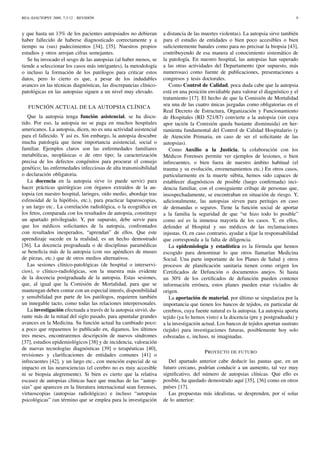 REA::EJAUTOPSY 2009, 7:3-12 - REVISIÓN 9
y que hasta un 13% de los pacientes autopsiados no debieran
haber fallecido de haberse diagnosticado correctamente y a
tiempo su (sus) padecimientos [34], [35]. Nuestros propios
estudios y otros arrojan cifras semejantes.
Se ha invocado el sesgo de las autopsias (al haber menos, se
tiende a seleccionar los casos más intrigantes), la metodología
o incluso la formación de los patólogos para criticar estos
datos, pero lo cierto es que, a pesar de los indudables
avances en las técnicas diagnósticas, las discrepancias clínico-
patológicas en las autopsias siguen a un nivel muy elevado.
FUNCIÓN ACTUAL DE LA AUTOPSIA CLÍNICA
Que la autopsia tenga función asistencial, se ha discu-
tido. Por eso, la autopsia no se paga en muchos hospitales
americanos. La autopsia, dicen, no es una actividad asistencial
para el fallecido. Y así es. Sin embargo, la autopsia descubre
mucha patología que tiene importancia asistencial, social o
familiar. Ejemplos claros son las enfermedades familiares
metabólicas, neoplásicas o de otro tipo; la caracterización
precisa de los defectos congénitos para procurar el consejo
genético; las enfermedades infecciosas de alta transmisibilidad
o declaración obligatoria.
La docencia en la autopsia sirve (o puede servir) para
hacer prácticas quirúrgicas con órganos extraídos de la au-
topsia (en nuestro hospital, laringes, oído medio, abordaje tras
esfenoidal de la hipóﬁsis, etc.), para practicar laparoscopias,
y un largo etc.. La correlación radiológica, o la ecográﬁca en
los fetos, comparada con los resultados de autopsia, constituye
un apartado privilegiado. Y, por supuesto, debe servir para
que los médicos solicitantes de la autopsia, confrontados
con resultados inesperados, “aprendan” de ellos. Que este
aprendizaje sucede en la realidad, es un hecho demostrado
[36]. La docencia pregraduada o de disciplinas paramédicas
se beneﬁcia más de la autopsia (con sus apéndices de museo
de piezas, etc.) que de otros medios alternativos.
Las sesiones clínico-patológicas (de hospital o interservi-
cios), o clínico-radiológicas, son la muestra más evidente
de la docencia postgraduada de la autopsia. Estas sesiones,
que, al igual que la Comisión de Mortalidad, para que se
mantengan deben contar con un especial interés, disponibilidad
y sensibilidad por parte de los patólogos, requieren también
un innegable tacto, como todas las relaciones interpersonales.
La investigación efectuada a través de la autopsia sirvió, du-
rante más de la mitad del siglo pasado, para apuntalar grandes
avances en la Medicina. Su función actual ha cambiado poco:
a poco que repasemos lo publicado en, digamos, los últimos
tres meses, encontraremos descripción de nuevos síndromes
[37], estudios epidemiológicos [38] y de incidencia, valoración
de nuevas tecnologías diagnósticas [39] o terapéuticas [40],
revisiones y clariﬁcaciones de entidades comunes [41] o
infrecuentes [42], y un largo etc., con mención especial de su
impacto en las neurociencias (el cerebro no es muy accesible
ni se biopsia alegremente). Si bien es cierto que la relativa
escasez de autopsias clínicas hace que muchas de las “autop-
sias” que aparecen en la literatura internacional sean forenses,
virtuoscopias (autopsias radiológicas) e incluso “autopsias
psicológicas” (un término que se emplea para la investigación
a distancia de las muertes violentas). La autopsia sirve también
para el estudio de entidades o bien poco accesibles o bien
suﬁcientemente banales como para no precisar la biopsia [43],
contribuyendo de esa manera al conocimiento sistemático de
la patología. En nuestro hospital, las autopsias han superado
a las otras actividades del Departamento (por supuesto, más
numerosas) como fuente de publicaciones, presentaciones a
congresos y tesis doctorales.
Como Control de Calidad, poca duda cabe que la autopsia
está en una posición envidiable para valorar el diagnóstico y el
tratamiento [17]. El hecho de que la Comisión de Mortalidad
sea una de las cuatro únicas juzgadas como obligatorias en el
Real Decreto de Estructura, Organización y Funcionamiento
de Hospitales (RD 521/87) convierte a la autopsia (sin cuya
apor tación la Comisión queda bastante disminuida) en her-
ramienta fundamental del Control de Calidad Hospitalario (y
de Atención Primaria, en caso de ser el solicitante de las
autopsias).
Como Auxilio a la Justicia, la colaboración con los
Médicos Forenses permite ver ejemplos de lesiones, o bien
infrecuentes, o bien fuera de nuestro ámbito habitual (el
trauma y su evolución, envenenamientos etc.) En otros casos,
particularmente en la muerte súbita, hemos sido capaces de
establecer diagnósticos de posible (luego conﬁrmada) inci-
dencia familiar, con el consiguiente cribaje de personas que,
insospechadamente, se encontraban en situación de riesgo. Y,
adicionalmente, las autopsias sirven para peritajes en caso
de demandas o seguros. Tiene la función social de aportar
a la familia la seguridad de que “se hizo todo lo posible”
como así es la inmensa mayoría de los casos. Y, en ellos,
defender al Hospital y sus médicos de las reclamaciones
injustas. O, en caso contrario, ayudar a ﬁjar la responsabilidad
que corresponda a la falta de diligencia.
La epidemiología y estadística es la fórmula que hemos
escogido para denominar lo que otros llamarían Medicina
Social. Una parte importante de los Planes de Salud y otros
procesos de planiﬁcación sanitaria tienen como origen los
Certiﬁcados de Defunción o documentos anejos. Si hasta
un 30% de los certiﬁcados de defunción pueden contener
información errónea, estos planes pueden estar viciados de
origen.
La aportación de material, por último se singulariza por la
importancia que tienen los bancos de tejidos, en particular de
cerebros, cuya fuente natural es la autopsia. La autopsia aporta
tejido (ya lo hemos visto) a la docencia (pre y postgraduada) y
a la investigación actual. Los bancos de tejidos aportan sustrato
(tejido) para investigaciones futuras, posiblemente hoy solo
esbozadas e, incluso, ni imaginadas.
PROYECTO DE FUTURO
Del apartado anterior cabe deducir las pautas que, en un
futuro cercano, podrían conducir a un aumento, tal vez muy
signiﬁcativo, del número de autopsias clínicas. Que ello es
posible, ha quedado demostrado aquí [35], [36] como en otros
países [17].
Las propuestas más idealistas, se desprenden, por sí solas
de lo anterior:
 