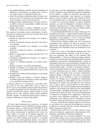 REA::EJAUTOPSY 2009, 7:3-12 - REVISIÓN 10
• Las autopsias debieran constituir una línea estratégica del
Ministerio, las Consejerías y las Direcciones, en base a
sus muchos valores y relativamente bajo costo.
• Sobre ellas, debieran establecerse planes de mejora asis-
tencial, en base a la discusión de las discrepancias, tanto
de los hospitales, como a nivel más general.
• Debieran incluirse especíﬁcamente en el plan de Docen-
cia MIR en todas las especialidades, también como una
herramienta de futuro.
• Debiera favorecerse el registro compartido de casos
(SARCAP o similares) para común beneﬁcio de todos.
Pero, aparte de las grandes acciones institucionales, la incen-
tivación de la autopsia clínica pasa por una labor personal de
los patólogos, que pueden:
• Difundir la importancia de la autopsia, en el hospital y
fuera de él.
• Facilitar la formación necesaria para hacer más eﬁcaces
las solicitudes.
• Asegurar los resultados de la autopsia en un tiempo
razonable.
• Promover la utilización docente e investigadora de la
prosección.
• Dedicar a cada autopsia un tiempo adecuado (unas 7-10
horas en adultos).
• Considerar la posibilidad de incorporar a la autopsia a
otros profesionales.
• Utilizar un vocabulario adecuado a los médicos solici-
tantes.
• Realizar la epicrisis con sentido ﬁsiopatológico.
• Difundir los hallazgos a los médicos que, al haber par-
ticipado en el caso, puedan beneﬁciarse de ello, no solo
al solicitante.
• Normalizar las sesiones clínico-patológicas y la Comisión
de Mortalidad.
• Difundir, a través de la SEAP y su Club de Autopsias,
actividades, protocolos, formularios, sesiones, que dinam-
icen y estimulen la autopsia clínica.
La autopsia clínica no va a desaparecer a corto plazo. Pero,
en el peor de los casos, puede pasar, como ya ocurre en
EE.UU., que se creen unidades especiales (privadas) para hacer
las autopsias demandadas por los particulares que el servicio
sanitario convencional no puede o quiere abordar. Y es fácil
presumir que las tales autopsias pueden generar problemas
laborales y legales, a la larga más gravosos para el sistema, y
siempre en detrimento de nuestra especialidad.
MARCO LEGAL
El marco legal fundamental que concierne a la autopsia
clínica está recogido en la Ley 28/1980 de veintiuno de junio,
de autopsias clínicas y el Real Decreto 2230/1982 de 18 de
junio, que la desarrolla. García Espinosa y López González
han revisado recientemente la legislación [44], si bien con
mayor énfasis en la parte de las autopsias judiciales. Ley
y Real Decreto establecen los centros que pueden realizar
autopsias, los locales mínimos para hacerlas y el personal
que las realizará: anatomopatólogo titulado, otros médicos
especialistas o personal auxiliar especialmente cualiﬁcado. Es
de notar que el personal especialmente cualiﬁcado (técnico,
auxiliar y subalterno, dice el Real Decreto) puede acompañarse
de otro médicos, o médicos en formación, que deben estar
adecuadamente supervisados. Aquí aparecen los residentes
propios, o incluso residentes rotantes, pero también los Técni-
cos de Laboratorio que ya están ayudando muy ampliamente
a la labor de la proseción autópsica en algunos hospitales
españoles, así como los Pathologist´s Assistants lo hacen en
hospitales norteamericanos. La labor diagnóstica, la elabo-
ración de los informes provisional y ﬁnal, sin embargo, quedan
encomendados al patólogo, como es natural.
Una peculiaridad del Real Decreto es que establece que “los
hospitales que lo deseen.. . podrán solicitar la autorización para
que todos los enfermos que fallezcan en los mismos puedan ser
autopsiados sin más requisitos...”. No nos consta que ningún
hospital haya solicitado su inclusión en esta categoría.
El Real Decreto también establece que “no se entenderán
formalmente como autopsias las tomas de muestras y las
exploraciones realizadas dentro de las 24 horas siguientes al
fallecimiento con la ﬁnalidad exclusiva de comprobar la causa
de muerte...” .
Tanto la Ley como el Real Decreto disponen que” Para
el mejor aprovechamiento cientíﬁco social de los datos,...
todo caso autopsiado será objeto de una evaluación ﬁnal
clínico-patológica...” Si bien es evidente que algunas autopsias
terminan en una evaluación clínico-patológica formal (sesiones
hospitalarias, presentaciones interdepartamentales, comités de
mortalidad), parece que se está instaurando la costumbre de no
incluir la epicrisis tras el diagnóstico ﬁnal. Esta epicrisis, cuya
estructura debe ayudar a recordar al solicitante la historia y
comentar interpretativamente (no repetir) los hallazgos ﬁnales,
es de gran importancia para los clínicos. Algunos patólogos
muestran cierta prevención hacia el proceso interpretativo,
porque en España, a diferencia de otros países, se espera del
patólogo que sea un morfólogo y menos un ﬁsiopatólogo.
Creemos, sin embargo, que la interpretación ﬁsiopatológica
no solo corresponde a la especialidad, sino que es una de las
herramientas de relación más apreciadas por otros especial-
istas. Lo que es seguro es que la epicrisis no debe seguir el
modelo de hace años, cuando el patólogo aportaba bibliografía
especíﬁca, tras un proceso de estudio que otras especialidades
no tenían tiempo o facilidades para abordar, pero que hoy se
encuentra tan al alcance de todos. Ni tal vez deba perpetuarse
la enumeración sincopada de los diagnósticos “Aterosclero-
sis, aórtica, severa, abdominal, calciﬁcada...” tan útil para la
codiﬁcación en los tiempos en que los ordenadores ni tenían
velocidad ni memoria ni potencia, pero tan innecesaria ahora.
La Ley y el Real Decreto también establecen los documen-
tos que deben estar en posesión del patólogo para comenzar
la autopsia. Es excusado decir que, sin tales documentos, no
puede comenzarse la prosección.
El Real Decreto 521/87, de 15 de abril, contiene la regu-
lación de la estructura, organización y funcionamiento de los
hospitales, incluyendo las Comisiones obligatorias.
Un problema (que no se encuentra abordado en los docu-
mentos legales citados, pero es causa de preguntas e inquietud
frecuentes), lo constituye la bioseguridad de la autopsia. Entre
nosotros, el tema ha sido abordado recientemente por Selva
 
