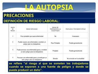 LA AUTOPSIA
PRECACIONES
DEFINICIÓN DE RIESGO LABORAL:
se refiere “al riesgo al que se someten los trabajadores
cuando se exponen a una fuente de peligro y donde se
pueda producir un daño”.
 