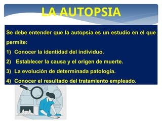 LA AUTOPSIA
Se debe entender que la autopsia es un estudio en el que
permite:
1) Conocer la identidad del individuo.
2) Establecer la causa y el origen de muerte.
3) La evolución de determinada patología.
4) Conocer el resultado del tratamiento empleado.
 