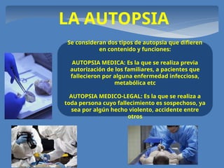LA AUTOPSIA
Se consideran dos tipos de autopsia que difieren
en contenido y funciones:
AUTOPSIA MEDICA: Es la que se realiza previa
autorización de los familiares, a pacientes que
fallecieron por alguna enfermedad infecciosa,
metabólica etc
AUTOPSIA MEDICO-LEGAL: Es la que se realiza a
toda persona cuyo fallecimiento es sospechoso, ya
sea por algún hecho violento, accidente entre
otros
 