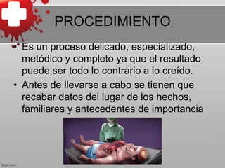 PROCEDIMIENTO
• Es un proceso delicado, especializado,
metódico y completo ya que el resultado
puede ser todo lo contrario a lo creído.
• Antes de llevarse a cabo se tienen que
recabar datos del lugar de los hechos,
familiares y antecedentes de importancia
 