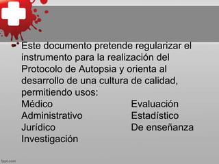 • Este documento pretende regularizar el
instrumento para la realización del
Protocolo de Autopsia y orienta al
desarrollo de una cultura de calidad,
permitiendo usos:
Médico Evaluación
Administrativo Estadístico
Jurídico De enseñanza
Investigación
 