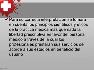 • Para su correcta interpretación se tomara
en cuenta los principios científicos y éticos
de la practica medica mas que nada la
libertad prescriptiva en favor del personal
médico a través de la cual los
profesionales prestaran sus servicios de
acorde a sus estudios en beneficio del
usuario
 