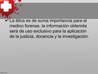 • La ética es de suma importancia para el
medico forense, la información obtenida
será de uso exclusivo para la aplicación
de la justicia, docencia y la investigación.
 
