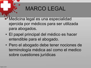 MARCO LEGAL
• Medicina legal es una especialidad
ejercida por médicos para ser utilizada
para abogados.
• El papel principal del médico es hacer
entendible para el abogado.
• Pero el abogado debe tener nociones de
terminología médica así como el medico
sobre cuestiones jurídicas
 