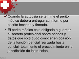 • Cuando la autopsia se termine el perito
médico deberá entregar su informe por
escrito fechado y firmado.
• El perito médico esta obligado a guardar
el secreto profesional sobre hechos y
datos que solo pudo conocer en ocasión
de la función pericial realizada hasta
concluir totalmente el procedimiento en la
jurisdicción de instrucción.
 