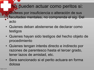 No pueden actuar como peritos si:
• Quienes por insuficiencia o alteración de sus
facultades mentales, no comprenda el sig. Del
acto
• Quienes deban abstenerse de declarar como
testigos
• Quienes hayan sido testigos del hecho objeto de
procedimiento
• Quienes tengan interés directo e indirecto por
razones de parentesco hasta el tercer grado,
tener lazos de amistad, etc.
• Sera sancionado si el perito actuara en forma
dolosa
 